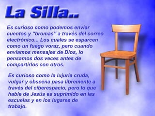 Es curioso como podemos enviar cuentos y “bromas” a través del correo electrónico... Los cuales se esparcen como un fuego voraz, pero cuando enviamos mensajes de Dios, lo pensamos dos veces antes de compartirlos con otros. Es curioso como la lujuria cruda, vulgar y obscena pasa libremente a través del ciberespacio, pero lo que hable de Jesús es suprimido en las escuelas y en los lugares de trabajo. 