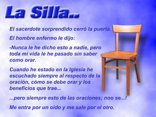 El sacerdote sorprendido cerró la puerta. El hombre enfermo le dijo: -Nunca le he dicho esto a nadie, pero toda mi vida le he pasado sin saber como orar. Cuando he estado en la Iglesia he escuchado siempre al respecto de la oración, cómo se debe orar y los beneficios que trae... ...pero siempre esto de las oraciones; noo se...! Me entra por un oido y me sale por el otro. 