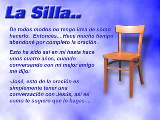 De todos modos no tengo idea de cómo hacerlo.  Entonces... Hace mucho tiempo abandoné por completo la oración. Esto ha sido así en mí hasta hace unos cuatro años, cuando conversando con mi mejor amigo me dijo: -José, esto de la oración es simplemente tener una conversación con Jesús, así es como te sugiero que lo hagas-... 