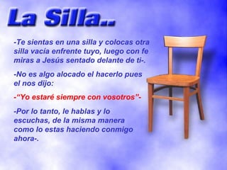 -Te sientas en una silla y colocas otra silla vacía enfrente tuyo, luego con fe miras a Jesús sentado delante de ti-. -No es algo alocado el hacerlo pues el nos dijo: -“Yo estaré siempre con vosotros”- -Por lo tanto, le hablas y lo escuchas, de la misma manera como lo estas haciendo conmigo ahora-. 