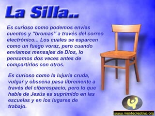 Es curioso como podemos envias cuentos y “bromas” a través del correo electrónico... Los cuales se esparcen como un fuego voraz, pero cuando enviamos mensajes de Dios, lo pensamos dos veces antes de compartirlos con otros. Es curioso como la lujuria cruda, vulgar y obscena pasa libremente a través del ciberespacio, pero lo que hable de Jesús es suprimido en las escuelas y en los lugares de trabajo. 