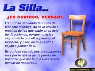 ¿ES CURIOSO, VERDAD?. Es curioso si cuando termines de leer este mensaje, no se lo envías a muchos de los que están en tu lista de direcciones, porque no estas seguro de lo que ellos piensan al respecto, y peor, de lo que ellos vayan a pensar de ti. Es curioso cuando nos preocupamos más por lo que la gente piense de nosotros que por lo que Dios pueda pensar de nosotros..! 