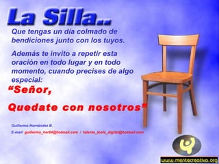 “ Señor, Quedate con nosotros” Que tengas un día colmado de bendiciones junto con los tuyos. Además te invito a repetir esta oración en todo lugar y en todo momento, cuando precises de algo especial: Guillermo Hernández B. E-mail:  guillermo_her64@hotmail.com  /  [email_address] 