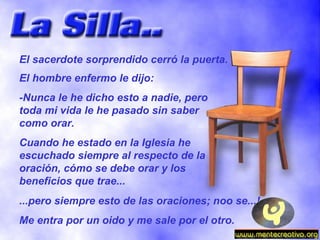 El sacerdote sorprendido cerró la puerta. El hombre enfermo le dijo: -Nunca le he dicho esto a nadie, pero toda mi vida le he pasado sin saber como orar. Cuando he estado en la Iglesia he escuchado siempre al respecto de la oración, cómo se debe orar y los beneficios que trae... ...pero siempre esto de las oraciones; noo se...! Me entra por un oido y me sale por el otro. 