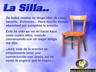 De todos modos no tengo idea de cómo hacerlo.  Entonces... Hace mucho tiempo abandoné por completo la oración. Esto ha sido así en mí hasta hace unos cuatro años, cuando conversando con mi mejor amigo me dijo: -José, esto de la oración es simplemente tener una conversación con Jesús, así es como te sugiero que lo hagas-... 