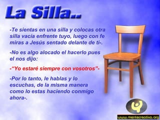 -Te sientas en una silla y colocas otra silla vacía enfrente tuyo, luego con fe miras a Jesús sentado delante de ti-. -No es algo alocado el hacerlo pues el nos dijo: -“Yo estaré siempre con vosotros”- -Por lo tanto, le hablas y lo escuchas, de la misma manera como lo estas haciendo conmigo ahora-. 