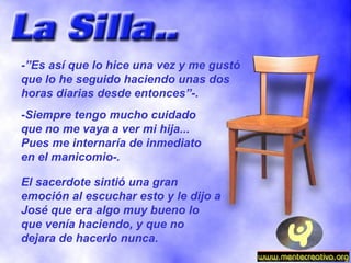-”Es así que lo hice una vez y me gustó que lo he seguido haciendo unas dos horas diarias desde entonces”-. -Siempre tengo mucho cuidado que no me vaya a ver mi hija... Pues me internaría de inmediato en el manicomio-. El sacerdote sintió una gran emoción al escuchar esto y le dijo a José que era algo muy bueno lo que venía haciendo, y que no dejara de hacerlo nunca. 