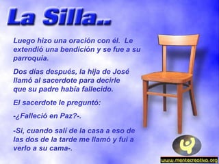 Luego hizo una oración con él.  Le extendió una bendición y se fue a su parroquia. Dos días después, la hija de José llamó al sacerdote para decirle que su padre había fallecido. El sacerdote le preguntó: -¿Falleció en Paz?-. -Si, cuando salí de la casa a eso de las dos de la tarde me llamó y fui a verlo a su cama-. 