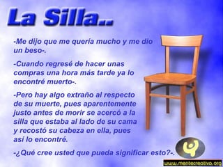 -Me dijo que me quería mucho y me dio un beso-. -Cuando regresé de hacer unas compras una hora más tarde ya lo encontré muerto-. -Pero hay algo extraño al respecto de su muerte, pues aparentemente justo antes de morir se acercó a la silla que estaba al lado de su cama y recostó su cabeza en ella, pues así lo encontré. -¿Qué cree usted que pueda significar esto?-. 
