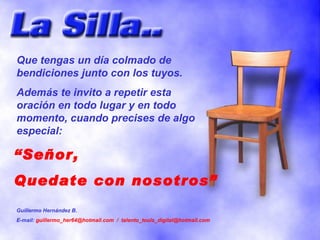 “ Señor, Quedate con nosotros” Que tengas un día colmado de bendiciones junto con los tuyos. Además te invito a repetir esta oración en todo lugar y en todo momento, cuando precises de algo especial: Guillermo Hernández B. E-mail:  guillermo_her64@hotmail.com  /  [email_address] 