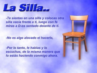 -Te sientas en una silla y colocas otra silla vacía frente a ti, luego con fe miras a D-os sentado delante de ti. -No es algo alocado el hacerlo,  -Por lo tanto, le hablas y lo escuchas, de la misma manera que lo estás haciendo conmigo ahora. 