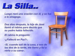 Luego rezó una oración con él, y se fue a la sinagoga. Dos días después, la hija de José llamó al rabino para decirle que su padre había fallecido. El rabino le preguntó: -¿Falleció en Paz?-. -Sí, cuando salí de la casa, a eso de las dos de la tarde, me llamó y fui a verlo a su cama-. 