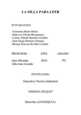 LA SILLA PARA LEER
INTEGRANTES:
-Valentina Marin Marin
-Danwver Pineda Bustamante
-Carlos Alfredo Ramírez Giraldo
-Juan Diego Ramírez Naranjo
-Brayan Esteven Rivillas Castaño
PROFESOR: AÑO: GRADO:
Jairo Miranda 2010 9ºC
Alba Inés Giraldo
INTITUCION:
Educativa Técnica Industrial
“SIMONA DUQUE”
Marinilla (ANTIOQUIA)
 