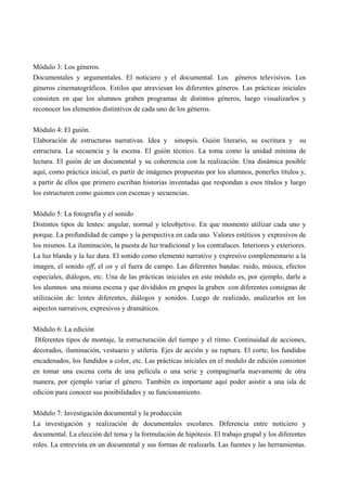 Módulo 3: Los géneros.
Documentales y argumentales. El noticiero y el documental. Los géneros televisivos. Los
géneros cinematográficos. Estilos que atraviesan los diferentes géneros. Las prácticas iniciales
consisten en que los alumnos graben programas de distintos géneros, luego visualizarlos y
reconocer los elementos distintivos de cada uno de los géneros.


Módulo 4: El guión.
Elaboración de estructuras narrativas. Idea y sinopsis. Guión literario, su escritura y su
estructura. La secuencia y la escena. El guión técnico. La toma como la unidad mínima de
lectura. El guión de un documental y su coherencia con la realización. Una dinámica posible
aquí, como práctica inicial, es partir de imágenes propuestas por los alumnos, ponerles títulos y,
a partir de ellos que primero escriban historias inventadas que respondan a esos títulos y luego
los estructuren como guiones con escenas y secuencias.


Módulo 5: La fotografía y el sonido
Distintos tipos de lentes: angular, normal y teleobjetivo. En que momento utilizar cada uno y
porque. La profundidad de campo y la perspectiva en cada uno. Valores estéticos y expresivos de
los mismos. La iluminación, la puesta de luz tradicional y los contraluces. Interiores y exteriores.
La luz blanda y la luz dura. El sonido como elemento narrativo y expresivo complementario a la
imagen, el sonido off, el on y el fuera de campo. Las diferentes bandas: ruido, música, efectos
especiales, diálogos, etc. Una de las prácticas iniciales en este módulo es, por ejemplo, darle a
los alumnos una misma escena y que divididos en grupos la graben con diferentes consignas de
utilización de: lentes diferentes, diálogos y sonidos. Luego de realizado, analizarlos en los
aspectos narrativos, expresivos y dramáticos.

Módulo 6: La edición
 Diferentes tipos de montaje, la estructuración del tiempo y el ritmo. Continuidad de acciones,
decorados, iluminación, vestuario y utilería. Ejes de acción y su ruptura. El corte, los fundidos
encadenados, los fundidos a color, etc. Las prácticas iniciales en el modulo de edición consisten
en tomar una escena corta de una película o una serie y compaginarla nuevamente de otra
manera, por ejemplo variar el género. También es importante aquí poder asistir a una isla de
edición para conocer sus posibilidades y su funcionamiento.

Módulo 7: Investigación documental y la producción
La investigación y realización de documentales escolares. Diferencia entre noticiero y
documental. La elección del tema y la formulación de hipótesis. El trabajo grupal y los diferentes
roles. La entrevista en un documental y sus formas de realizarla. Las fuentes y las herramientas.
 