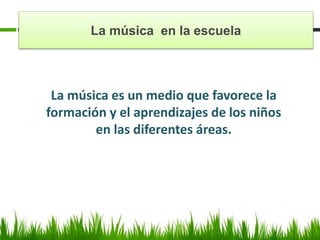 La música en la escuela
La música es un medio que favorece la
formación y el aprendizajes de los niños
en las diferentes áreas.
 
