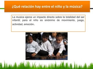 ¿Qué relación hay entre el niño y la música?
La música ejerce un impacto directo sobre la totalidad del ser
infantil; para el niño es sinónimo de movimiento, juego,
actividad, emoción.
 