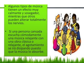 • Algunos tipos de música
tienen un efecto muy
calmante y sosegador,
mientras que otros
pueden alterar totalmente
los nervios.
• Si una persona cansada
escucha cómodamente
una música relajante con
una obra clásica o
relajante, el agotamiento
se irá disipando puesto
que la música lo absorbe.
 