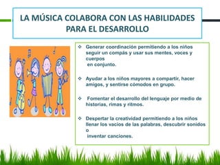 LA MÚSICA COLABORA CON LAS HABILIDADES
PARA EL DESARROLLO
 Generar coordinación permitiendo a los niños
seguir un compás y usar sus mentes, voces y
cuerpos
en conjunto.
 Ayudar a los niños mayores a compartir, hacer
amigos, y sentirse cómodos en grupo.
 Fomentar el desarrollo del lenguaje por medio de
historias, rimas y ritmos.
 Despertar la creatividad permitiendo a los niños
llenar los vacíos de las palabras, descubrir sonidos
o
inventar canciones.
 