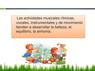Las actividades musicales rítmicas,
vocales, instrumentales y de movimiento
tienden a desarrollar la belleza, el
equilibrio, la armonía.
 