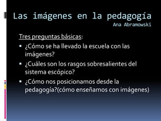 Las imágenes en la pedagogía 
Ana Abramowski 
Tres preguntas básicas: 
 ¿Cómo se ha llevado la escuela con las 
imágenes? 
 ¿Cuáles son los rasgos sobresalientes del 
sistema escópico? 
 ¿Cómo nos posicionamos desde la 
pedagogía?(cómo enseñamos con imágenes) 
 