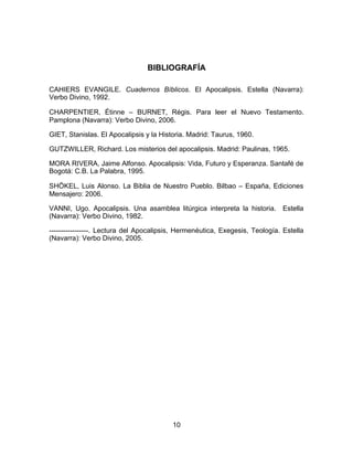 BIBLIOGRAFÍA
CAHIERS EVANGILE. Cuadernos Bíblicos. El Apocalipsis. Estella (Navarra):
Verbo Divino, 1992.
CHARPENTIER, Étinne – BURNET, Régis. Para leer el Nuevo Testamento.
Pamplona (Navarra): Verbo Divino, 2006.
GIET, Stanislas. El Apocalipsis y la Historia. Madrid: Taurus, 1960.
GUTZWILLER, Richard. Los misterios del apocalipsis. Madrid: Paulinas, 1965.
MORA RIVERA, Jaime Alfonso. Apocalipsis: Vida, Futuro y Esperanza. Santafé de
Bogotá: C.B. La Palabra, 1995.
SHÖKEL, Luis Alonso. La Biblia de Nuestro Pueblo. Bilbao – España, Ediciones
Mensajero: 2006.
VANNI, Ugo. Apocalipsis. Una asamblea litúrgica interpreta la historia. Estella
(Navarra): Verbo Divino, 1982.
-----------------. Lectura del Apocalipsis, Hermenéutica, Exegesis, Teología. Estella
(Navarra): Verbo Divino, 2005.
10
 