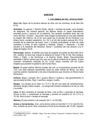 ANEXOS
1. LOS SÍMBOLOS DEL APOCALIPSIS23
Arco iris. Signo de la primera alianza de Dios con los hombres, la de Noé (Gn
9,13).
Animales. La paloma = Espíritu Santo. Águila = símbolo de poder, pero también
de desgracia. De manera general, los pájaros tienen un papel ambivalente:
animales puros o impuros en el judaísmo, son también auxiliares tanto del mal
como del bien. Cordero - Jesucristo: esta imagen fundamenta en una sola realidad
la imagen del «Siervo» de Is 53, que carga con el pecado de los hombres y se
ofrece como «cordero expiatorio» (Lv 14), y el rito del cordero pascual (Ex 12,4),
símbolo de la redención de Israel. León = símbolo ambivalente: el león de Judá
simboliza a Cristo, el león rugiente a Satanás. Dragón = Serpiente = el Mal
(alusión a la serpiente del Génesis). Ranas = auxiliares del mal (alusión a la 2a
plaga de Egipto, Ex 8).
Personajes. Balaán: el pérfido que trata de engañar al pueblo de Dios (Nm 22,5-
25). Jezabel: la reina que impuso la idolatría en Israel (1 Re 21,25). Dos testigos:
Pedro y Pablo, o las Escrituras y el Espíritu Santo. Mujer: frecuentemente
asimilada a María, parece que hay que ver en ella el símbolo de la Iglesia. Cuatro
vivientes: simbolismo inspirado en Ez 1,5-20. Estos vivientes son los cuatro
ángeles que presiden el gobierno del mundo físico.
Bestia. El poder político (Roma) auxiliar del mal. La comparación procede de Dn
7,23. Las siete cabezas representan quizá las siete colinas de Roma. Los diez
cuernos podrían representar a los diez emperadores que reinaron en Roma hasta
Domiciano.
Colores. Negro = pecado. Oro = pureza. Blanco = justicia y, más generalmente, lo
que procede de Dios. Rojo = sacrificio, sangre, muerte.
Sangre. «La sangre es la vida» (Lv 17,11). De ahí una serie de comparaciones:
derramar sangre, beber sangre... La sangre del Cordero simboliza a la vez su vida
y su poder.
Libro. El libro simboliza el mensaje de Dios. Leer el libro = aprender el mensaje.
Comer el libro = comprender el mensaje y ponerlo en práctica (cf. Ez 3,1-3; Jr
15,16). Abrir el libro = revelar el mensaje.
Abismo. El caos anterior a la creación (Gn 1; Jr 4,23-28).
Armas y herramientas. Arco: arma divina contra el mal (Sal 7,11-12; Sal 45,4-5).
Hoz: símbolo de juicio; Dios cosechará al final de los tiempos (Mt 13,39). Espada:
23
CHARPENTIER, Étinne – BURNET, Régis. Para leer el Nuevo Testamento. Pamplona (Navarra): Verbo
Divino, 2006. p. 165
11
 
