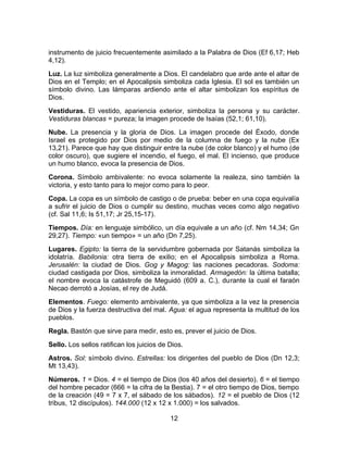 instrumento de juicio frecuentemente asimilado a la Palabra de Dios (Ef 6,17; Heb
4,12).
Luz. La luz simboliza generalmente a Dios. El candelabro que arde ante el altar de
Dios en el Templo; en el Apocalipsis simboliza cada Iglesia. El sol es también un
símbolo divino. Las lámparas ardiendo ante el altar simbolizan los espíritus de
Dios.
Vestiduras. El vestido, apariencia exterior, simboliza la persona y su carácter.
Vestiduras blancas = pureza; la imagen procede de Isaías (52,1; 61,10).
Nube. La presencia y la gloria de Dios. La imagen procede del Éxodo, donde
Israel es protegido por Dios por medio de la columna de fuego y la nube (Ex
13,21). Parece que hay que distinguir entre la nube (de color blanco) y el humo (de
color oscuro), que sugiere el incendio, el fuego, el mal. El incienso, que produce
un humo blanco, evoca la presencia de Dios.
Corona. Símbolo ambivalente: no evoca solamente la realeza, sino también la
victoria, y esto tanto para lo mejor como para lo peor.
Copa. La copa es un símbolo de castigo o de prueba: beber en una copa equivalía
a sufrir el juicio de Dios o cumplir su destino, muchas veces como algo negativo
(cf. Sal 11,6; Is 51,17; Jr 25,15-17).
Tiempos. Día: en lenguaje simbólico, un día equivale a un año (cf. Nm 14,34; Gn
29,27). Tiempo: «un tiempo» = un año (Dn 7,25).
Lugares. Egipto: la tierra de la servidumbre gobernada por Satanás simboliza la
idolatría. Babilonia: otra tierra de exilio; en el Apocalipsis simboliza a Roma.
Jerusalén: la ciudad de Dios. Gog y Magog: las naciones pecadoras. Sodoma:
ciudad castigada por Dios, simboliza la inmoralidad. Armagedón: la última batalla;
el nombre evoca la catástrofe de Meguidó (609 a. C.), durante la cual el faraón
Necao derrotó a Josías, el rey de Judá.
Elementos. Fuego: elemento ambivalente, ya que simboliza a la vez la presencia
de Dios y la fuerza destructiva del mal. Agua: el agua representa la multitud de los
pueblos.
Regla. Bastón que sirve para medir, esto es, prever el juicio de Dios.
Sello. Los sellos ratifican los juicios de Dios.
Astros. Sol: símbolo divino. Estrellas: los dirigentes del pueblo de Dios (Dn 12,3;
Mt 13,43).
Números. 1 = Dios. 4 = el tiempo de Dios (los 40 años del desierto). 6 = el tiempo
del hombre pecador (666 = la cifra de la Bestia). 7 = el otro tiempo de Dios, tiempo
de la creación (49 = 7 x 7, el sábado de los sábados). 12 = el pueblo de Dios (12
tribus, 12 discípulos). 144.000 (12 x 12 x 1.000) = los salvados.
12
 