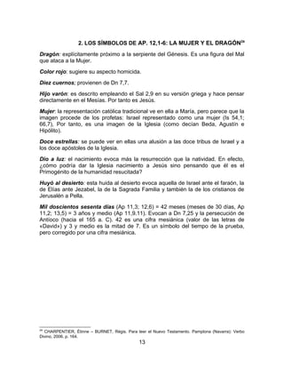 2. LOS SÍMBOLOS DE AP. 12,1-6: LA MUJER Y EL DRAGÓN24
Dragón: explícitamente próximo a la serpiente del Génesis. Es una figura del Mal
que ataca a la Mujer.
Color rojo: sugiere su aspecto homicida.
Diez cuernos; provienen de Dn 7,7.
Hijo varón: es descrito empleando el Sal 2,9 en su versión griega y hace pensar
directamente en el Mesías. Por tanto es Jesús.
Mujer: la representación católica tradicional ve en ella a María, pero parece que la
imagen procede de los profetas: Israel representado como una mujer (Is 54,1;
66,7), Por tanto, es una imagen de la Iglesia (como decían Beda, Agustín e
Hipólito).
Doce estrellas: se puede ver en ellas una alusión a las doce tribus de Israel y a
los doce apóstoles de la Iglesia.
Dio a luz: el nacimiento evoca más la resurrección que la natividad. En efecto,
¿cómo podría dar la Iglesia nacimiento a Jesús sino pensando que él es el
Primogénito de la humanidad resucitada?
Huyó al desierto: esta huida al desierto evoca aquella de Israel ante el faraón, la
de Elías ante Jezabel, la de la Sagrada Familia y también la de los cristianos de
Jerusalén a Pella.
Mil doscientos sesenta días (Ap 11,3; 12,6) = 42 meses (meses de 30 días, Ap
11,2; 13,5) = 3 años y medio (Ap 11,9.11). Evocan a Dn 7,25 y la persecución de
Antíoco (hacia el 165 a. C). 42 es una cifra mesiánica (valor de las letras de
«David») y 3 y medio es la mitad de 7. Es un símbolo del tiempo de la prueba,
pero corregido por una cifra mesiánica.
24
CHARPENTIER, Étinne – BURNET, Régis. Para leer el Nuevo Testamento. Pamplona (Navarra): Verbo
Divino, 2006. p. 164.
13
 