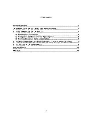 CONTENIDO
INTRODUCCIÓN.....................................................................................................3
LA SIMBOLOGÍA EN EL LIBRO DEL APOCALIPSIS...........................................4
1. LOS SÍMBOLOS EN LA BIBLIA......................................................................4
1.1 El Género Apocalíptico...............................................................................5
1.2 Categorías del Pensamiento Apocalíptico................................................6
1.3 Formas Literarias de la Apocalíptica.........................................................6
2. CÓMO ENTENDER LOS SÍMBOLOS DEL APOCALIPSIS JOÁNICO...........7
3. LLAMADO A LA ESPERANZA........................................................................8
BIBLIOGRAFÍA.....................................................................................................10
ANEXOS................................................................................................................11
2
 