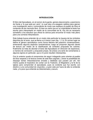 INTRODUCCIÓN
El libro del Apocalipsis, en el común de la gente, genera desconcierto y pesimismo
de frente a ‘lo que está por venir’, lo cual reta a la exegesis católica para ejercer
una investigación seria y contundente de modo que explique al pueblo de Dios el
contenido de tan hermoso libro. Si bien es cierto que en su originalidad el texto fue
escrito para interpretarlo en medio de la comunidad de fe, hoy día es necesario
someterlo a los estudios que ofrece la ciencia para encontrar el modo más pleno
para una correcta interpretación.
Este trabajo busca entender de un modo más particular la riqueza de los símbolos
descritos por el autor, que se llama a sí mismo Juan (Ap. 1,1 s). En primer lugar se
define el género apocalíptico como forma literaria del judaísmo contemporáneo,
entreviendo algunos aspectos característicos; luego se proponen algunas claves
de lectura por medio de la clasificación de símbolos propuesta los autores;
finalmente se trata de abordar el texto del Apocalipsis en dirección de esperanza,
a manera de conclusión y propuesta propia. Se anexa una serie de comentarios a
algunos signos en particular, que a mi juicio resultan interesantes.
Con lo anterior queda el compromiso de seguir indagando para orientar al pueblo
de Dios respecto a la lectura orante de este libro sagrado, y tener la posibilidad de
despejar tantas interpretaciones erradas y fatalistas que pululan por ahí. Así
mismo queda el imperativo de contar con la Tradición, el Magisterio y la fe de la
Iglesia para comprender el apocalipsis, pues es evidente que fue escrito con
destino a una comunidad de creyentes, y quien este por fuera de ella no entiende
nada, y lo poco que entiende es distorsionado y oscuro.
3
 