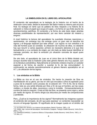 LA SIMBOLOGÍA EN EL LIBRO DEL APOCALIPSIS
El contenido del apocalipsis es la teología de la historia con el hecho de la
redención como base, desde la ascensión del Señor hasta su retorno para el juicio
final. Es teología en tanto que es palabra de Dios respecto a la historia de la
salvación e indica el papel que ocupa el Logos, y la forma en que Éste asume los
acontecimientos salvíficos. El contenido y la forma de este texto dejan abiertas
diversas posibilidades de representación, por eso tiene carácter de misterio y
enigma1
.
A nivel histórico la lectura del apocalipsis ha suscitado diversas reacciones y
sentimientos, sin embargo hoy día emerge como un gran reto el descifrar los
signos y el lenguaje especial que este ofrece2
. Los signos no son extraños a la
vida del hombre pues se constata la utilización de muchos de ellos, no obstante
hay que recurrir a varios aspectos: primero es necesario atenerse a lo que dice
textualmente y a su contexto de origen; por otro lado se debe buscar identificar el
mensaje concreto, es decir la emoción y/o situación concreta de aquel quien
comunica3
.
De otro lado, el apocalipsis de Juan es el único libro de la Biblia titulado así,
aunque durante toda la tradición judía este género literario era muy popular, aun
en la literatura extrabíblica. Naturalmente el contenido cristiano impone un carácter
especial a tal forma de escribir y suscitar la fe de las comunidades4
. A
continuación se estudia panorámicamente el género literario apocalíptico en el
A.T. y la utilización de los signos.
1. Los símbolos en la Biblia
La Biblia es rica en el uso de símbolos. De hecho la creación de Dios es
manifestación de su gloria, por eso el velo que envuelve a Dios es apartado poco
a poco de la creación como proceso de re-velación (Cf. 1Tm 6,16). De la misma
forma, todo es una señal ofrecida por Dios a fin de que el hombre, por las cosas
visibles y a través de ellas, reconozca y ame lo invisible. Consecuentemente la
cumbre de toda la creación, Cristo el Hijo de Dios, se presenta como signo y actúa
por medio de signos. Él mismo dirigió sus discursos por medio de comparaciones
y parábolas.
Pero, ¿Cuál es la importancia de los signos? Normalmente las imágenes superan
el contenido del concepto, de ahí que para expresar ‘un contenido inaccesible’ se
recurra al lenguaje figurado. El significado de la imagen queda en el ámbito del
1
Cf. GUTZWILLER, Richard. Los misterios del apocalipsis. Madrid: Paulinas, 1965. p. 36
2
Cf. VANNI, Ugo. Lectura del Apocalipsis, Hermenéutica, Exegesis, Teología. Estella (Navarra): Verbo Divino,
2005. p. 7 ss
3
Cf. CAHIERS EVANGILE. Cuadernos Bíblicos. El Apocalipsis. Estella (Navarra): Verbo Divino, 1992. p. 6
4
Cf. Ibid. p. 5
4
 