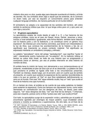 misterio dice pero no dice, queda algo para después suscitando el interés y el tinte
de secreto. Así, los símbolos dicen algo a aquel que los entiende, de lo contrario
no dicen nada, por eso se requiere un conocimiento previo para entender
cualquier lenguaje simbólico, de manera particular en el mundo bíblico5
.
El simbolismo se adapta a la capacidad de los sentidos del hombre, allí cobra
sentido la sentencia bíblica que dice ‘el que tenga oídos para oír y ojos para ver
que oiga y escuche’.
1.1 El género apocalíptico
La apocalíptica estaba de moda desde el siglo II a. C. y fue herencia de los
antiguos profetas, como es el caso de Oseas, Amos, Daniel, Jeremías y otros,
incluso a nivel extrabíblico; igualmente, esta forma literaria también tiene relación
con la historia judía y con la Sabiduría, y se constituye como un género muy
expresivo6
. Se interesa por unos hechos concretos, que tienen son interpretados a
la luz de Dios, que conduce los acontecimientos de la historia y les da un
significado que trasciende su propio contexto material. Tal significado es
expresado mediante un simbolismo complejo y refinado7
.
La palabra "apocalipsis" viene del griego "apokalyp-tein", que significa "quitar el
velo". Literalmente podría traducirse por "re-velación". En la tradición bíblica el
tiempo es sobre todo lineal; se trata de una historia que va progresando y
avanzando hacia un término, por eso el profeta interviene en esta historia en
nombre de Dios.
El profeta tiene la misión de hacer vivir plenamente a sus contemporáneos en el
presente, revelándoles el plan de Dios que en él se desarrolla. La palabra de Dios
que proclama el profeta va ligada ante todo a las circunstancias presentes.
También se interesa, desde luego, por el porvenir, pero en cuanto que da sentido
al presente, en cuanto que sostiene la esperanza de los oyentes recordándoles la
meta a la que se acercan, el "día" en que Dios establecerá definitivamente su
reino en el mundo. Pero ese "día" sigue estando oculto; hay un "velo" que oculta el
final de la historia a los ojos humanos.
En un tiempo de crisis, el profeta se da cuenta de que estas palabras no bastan
para sostener la esperanza. Como los tiempos son demasiado duros, como están
demasiado en contradicción con los designios de Dios, se desea, para estar
seguros, "ver" esos designios de Dios, "ver" ese final de los tiempos. Y entonces,
para ese creyente, parece como si Dios "quitara ese velo" que oculta el final8
.
Con todo, la apocalíptica surge de la expresión vivida y advertida por el pueblo al
encontrarse agredido por enemigos de mayor poderío, cuya brutalidad volvía
precaria e incierta su existencia y supervivencia. De otro lado, es el fruto de la
5
Cf. GIET, Stanislas. El Apocalipsis y la Historia. Madrid: Taurus, 1960. p. 259; MORA RIVERA, Jaime
Alfonso. Apocalipsis: Vida, Futuro y Esperanza. Santafé de Bogotá: C.B. La Palabra, 1995. p. 25
6
Cf. GIET, Stanislas. El Apocalipsis y la Historia. Madrid: Taurus, 1960. p. 251-259
7
Cf. VANNI, Ugo. Apocalipsis. Una asamblea litúrgica interpreta la historia. Estella (Navarra): Verbo Divino,
1982. p. 13
8
CAHIERS EVANGILE. Op. Cit. p. 5
5
 