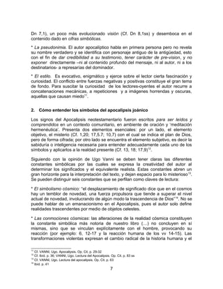 Dn 7,1), un poco más evolucionado visión (Cf. Dn 8,1ss) y desemboca en el
contenido dado en cifras simbólicas.
* La pseudonimia. El autor apocalíptico habla en primera persona pero no revela
su nombre verdadero y se identifica con personaje antiguo de la antigüedad, esto
con el fin de dar credibilidad a su testimonio, tener carácter de pre-vision, y no
exponer directamente –ni al contenido profundo del mensaje, ni al autor, ni a los
destinatarios- a represarías del dominador.
* El estilo. Es evocativo, enigmático y ejerce sobre el lector cierta fascinación y
curiosidad. El conflicto entre fuerzas negativas y positivas constituye el gran tema
de fondo. Para suscitar la curiosidad de los lectores-oyentes el autor recurre a
concatenaciones mecánicas, a repeticiones y a imágenes horrendas y oscuras,
aquellas que causan miedo11
.
2. Cómo entender los símbolos del apocalipsis joánico
Los signos del Apocalipsis neotestamentario fueron escritos para ser leídos y
comprendidos en un contexto comunitario, en ambiente de oración y ‘meditación
hermenéutica’. Presenta dos elementos esenciales: por un lado, el elemento
objetivo, el misterio (Cf. 1,20; 17,5.7; 10,7) con el cual se indica el plan de Dios,
pero de forma cifrada; por otro lado se encuentra el elemento subjetivo, es decir la
sabiduría o inteligencia necesaria para entender adecuadamente cada uno de los
símbolos y aplicarlos a la realdad presente (Cf. 13, 18; 17,9)12
.
Siguiendo con la opinión de Ugo Vanni se deben tener claras las diferentes
constantes simbólicas por las cuales se expresa la creatividad del autor al
determinar los significados y el equivalente realista. Estas constantes abren un
gran horizonte para la interpretación del texto, y dejan espacio para lo misterioso13
.
Se pueden distinguir seis constantes que se perfilan como claves de lectura:
* El simbolismo cósmico: “el desplazamiento de significado dice que en el cosmos
hay un temblor de novedad, una fuerza propulsora que tiende a superar el nivel
actual de novedad, involucrando de algún modo la trascendencia de Dios”14
. No se
puede hablar de un emanacionismo en el Apocalipsis, pues el autor solo define
realidades trascendentes por medio de objetos celestes.
* Las conmociones cósmicas: las alteraciones de la realidad cósmica constituyen
la constante simbólica más notoria de nuestro libro (…) no concluyen en sí
mismas, sino que se vinculan explícitamente con el hombre, provocando su
reacción (por ejemplo: 6, 12-17 y la reacción humana de los vv 14-15). Las
transformaciones violentas expresan el cambio radical de la historia humana y el
11
Cf. VANNI, Ugo. Apocalipsis. Op. Cit. p. 29-32
12
Cf. Ibíd. p. 36; VANNI, Ugo. Lectura del Apocalipsis. Op. Cit. p. 83 ss
13
Cf. VANNI, Ugo. Lectura del apocalipsis. Op. Cit. p. 63
14
Ibíd. p. 41
7
 