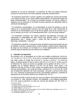 ambiente en el cual se desarrolla. La presencia de Dios que éstas evidencian
conduce al mundo hacia una meta novedosa, atrayente y desconocida15
.
* El simbolismo teriomorfo o animal: significa una realidad por encima del hombre
y por debajo de Dios, es en cierto sentido trascendente y se desarrolla según las
leyes trascendentales16
. En el texto los animales denotan una fuerza, positiva o
negativa, que se introduce en la historia humana siguiendo su desarrollo hasta la
conclusión escatológica17
.
* El simbolismo antropológico: en el Apocalipsis el punto de partida es que la
historia es un acontecimiento humano, por eso habla de la ‘vida’ refiriéndose al
hombre en su individualidad, pero no de forma aislada, pues el ser humano es un
ser en relación con el otro, con el absolutamente Otro, y con el mundo material18
.
* El simbolismo cromático: los colores adquieren equivalencias concretas que
trascienden la materialidad del color mismo (por ejemplo, blanco = eminente,
sobrenatural; rojo = sangre; negro = poder del mal; purpura y escarlata =
libertinaje; verde/pálido = muerte)19
.
* El simbolismo aritmético: A la base de este simbolismo está la persuasión de que
la realidad –humana y sobrehumana- puede medirse y determinarse cabalmente.
El juego de los números se convierte en un modo intelectualista de indicar los
diversos tipos de relación que se verifican en la realidad20
.
3. Llamado a la esperanza
De principio a fin, el apocalipsis es un libro que resalta el testimonio (marturia:
1,2; 1,9; 6,9 11,7; 12,11; 12,17; 19,10; 20,4), y el papel fundamental de los testigos
que están unidos al Testigo fiel (Cristou/( o` ma,rtuj o` pisto,j( 1, 5). Como es
lógico, el testigo declara lo que ha visto y oído (Cf Jn 3, 31 ss y 5, 31-40), por eso
el testimonio de Jesús es puesto en paralelo con la palabra de Dios (1,2.9) y
respaldo con el misterio pascual (1,17-18). En tal forma, quien sigue y da
testimonio del Hijo de Dios ‘lo hace ceñido a la palabra divina, con perseverancia
ante las adversidades y con ansia de infinito y plenitud’ (Cf. Lc 8,19 ss; Mc 10,29
ss). El testimonio alentador de Cristo resucitado, vencedor y primero entre todos
(Cf. 3,21), estimula la perseverancia de las comunidades cristianas y mantiene la
aspiración por el encuentro decisivo con el Señor (22, 16-17) 21
.
La victoria de Cristo y todos los que son suyos es segura, pero pasa por la pasión
y la muerte. El Jefe –llamado Cordero- fue degollado, y sus testigos asesinados
(11,1-12), pues el discípulo no está por encima del maestro (Cf. Mt 10,24; Lc
15
Cf. Ibíd. p. 42-44
16
Cf. MORA RIVERA, J. Op. Cit. p. 111
17
Cf. VANNI, Ugo. Lectura del apocalipsis. Op. Cit. p. 46
18
Cf. MORA RIVERA, J. Op. Cit. p. 111
19
Cf. Ibídem; VANNI, Ugo. Lectura del apocalipsis. Op. Cit. p.57-60; VANNI, Ugo. Apocalipsis. Op. Cit. p. 34
20
Cf. VANNI, Ugo. Apocalipsis. Op. Cit. p. 34
21
Cf. CAHIERS EVANGILE. Op. Cit. p. 40
8
 