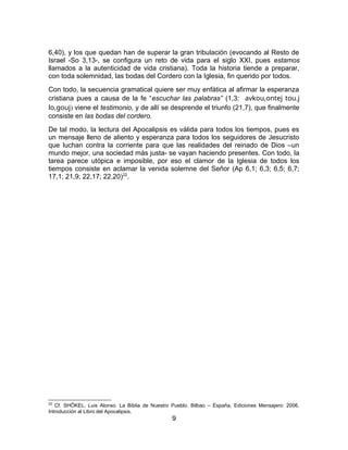 6,40), y los que quedan han de superar la gran tribulación (evocando al Resto de
Israel -So 3,13-, se configura un reto de vida para el siglo XXI, pues estamos
llamados a la autenticidad de vida cristiana). Toda la historia tiende a preparar,
con toda solemnidad, las bodas del Cordero con la Iglesia, fin querido por todos.
Con todo, la secuencia gramatical quiere ser muy enfática al afirmar la esperanza
cristiana pues a causa de la fe “escuchar las palabras” (1,3: avkou,ontej tou.j
lo,gouj) viene el testimonio, y de allí se desprende el triunfo (21,7), que finalmente
consiste en las bodas del cordero.
De tal modo, la lectura del Apocalipsis es válida para todos los tiempos, pues es
un mensaje lleno de aliento y esperanza para todos los seguidores de Jesucristo
que luchan contra la corriente para que las realidades del reinado de Dios –un
mundo mejor, una sociedad más justa- se vayan haciendo presentes. Con todo, la
tarea parece utópica e imposible, por eso el clamor de la Iglesia de todos los
tiempos consiste en aclamar la venida solemne del Señor (Ap 6,1; 6,3; 6,5; 6,7;
17,1; 21,9; 22,17; 22,20)22
.
22
Cf. SHÖKEL, Luis Alonso. La Biblia de Nuestro Pueblo. Bilbao – España, Ediciones Mensajero: 2006.
Introducción al Libro del Apocalipsis.
9
 