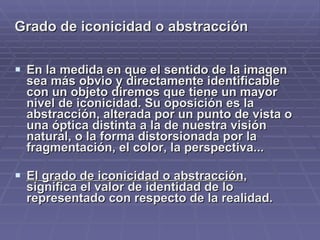 Grado de iconicidad o abstracción   En la medida en que el sentido de la imagen sea más obvio y directamente identificable con un objeto diremos que tiene un mayor nivel de iconicidad. Su oposición es la abstracción,  alterada por un punto de vista o una óptica distinta a la de nuestra visión natural, o la forma distorsionada por la fragmentación, el color, la perspectiva... El grado de iconicidad o abstracción , significa el valor de identidad de lo representado con respecto de la realidad.  
