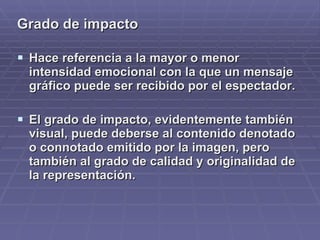 Grado de impacto Hace referencia a la mayor o menor intensidad emocional con la que un mensaje gráfico puede ser recibido por el espectador.  El grado de impacto, evidentemente también visual, puede deberse al contenido denotado o connotado emitido por la imagen, pero también al grado de calidad y originalidad de la representación. 