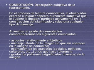 CONNOTACIÓN. Descripción subjetiva de lo representado. En el proceso de lectura connotativa, el observador expresa cualquier aspecto puramente subjetivo que le sugiere la imagen; participa activamente en la construcción del significado y relaciona cualquier tipo de mensaje.  Al analizar el grado de connotación comprenderemos los siguientes enunciados: - aspectos relativamente subjetivos  - mensaje latente de la imagen (lo que sin aparecer en la imagen se comunica) - estimación de los aspectos (sociales, políticos, culturales, etc...) a los que hace referencia - grados de polisemia (significados diversos) de la imagen. 