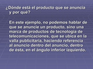 ¿Dónde está el producto que se anuncia y por qué? En este ejemplo, no podemos hablar de que se anuncie un producto, sino una marca de productos de tecnología de telecomunicaciones, que se ubica en la valla publicitaria, haciendo referencia al anuncio dentro del anuncio, dentro de ésta, en el ángulo inferior izquierdo.  
