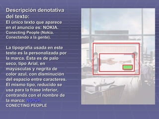 Descripción denotativa del texto: El único texto que aparece en el anuncio es: NOKIA.  Conecting People (Nokia. Conectando a la gente).  La tipografía usada en este texto es la personalizada por la marca. Ésta es de palo seco, tipo Arial, en mayúsculas y negrita de color azul, con disminución del espacio entre caracteres. El mismo tipo, reducido se usa para la frase inferior, centranda con el nombre de la marca:  NOKIA CONECTING PEOPLE  