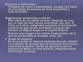 Aspectos y estereotipo: Tampoco se cierra a estereotipos, aunque nos habla de una pareja de jóvenes de nivel económico y cultural medio. Sugerencias, emociones y valores: Nos habla de una doble escena, integrada en una: por un lado las dos manos uniéndose; por otro, el chico y la chica; integrados mediante la iluminación como si de algo divino se tratase (creación del hombre de Miguel Ángel en la Capilla Sixtina). Resulta una imagen con valores tradicionales, de la que se puede deducir amistad, amor, etc... Grado de impacto:  Es de un grado de impacto bastante elevado, debido a la relación de escalas que se producen en el marco central de la escena, donde se aprecia un primer anuncio de Nokia, en este anuncio, integrado como fondo entre la pareja.  