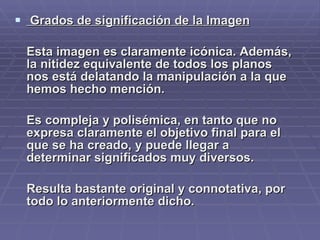 Grados de significación de la Imagen Esta imagen es claramente icónica. Además, la nitidez equivalente de todos los planos nos está delatando la manipulación a la que hemos hecho mención.  Es compleja y polisémica, en tanto que no expresa claramente el objetivo final para el que se ha creado, y puede llegar a determinar significados muy diversos. Resulta bastante original y connotativa, por todo lo anteriormente dicho. 