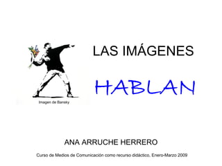 LAS IMÁGENES

                           HABLAN
 Imagen de Bansky




              ANA ARRUCHE HERRERO
Curso de Medios de Comunicación como recurso didáctico, Enero-Marzo 2009
 