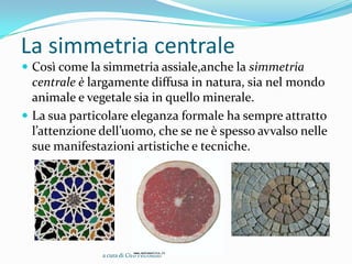 La simmetria centrale
 Così come la simmetria assiale,anche la simmetria
  centrale è largamente diffusa in natura, sia nel mondo
  animale e vegetale sia in quello minerale.
 La sua particolare eleganza formale ha sempre attratto
  l’attenzione dell’uomo, che se ne è spesso avvalso nelle
  sue manifestazioni artistiche e tecniche.




               a cura di Ciro Petrosillo
 