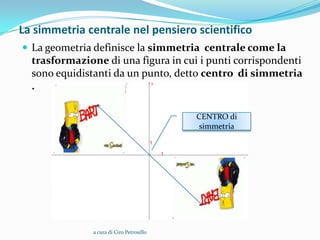 La simmetria centrale nel pensiero scientifico
 La geometria definisce la simmetria centrale come la
  trasformazione di una figura in cui i punti corrispondenti
  sono equidistanti da un punto, detto centro di simmetria
  .

                                           CENTRO di
                                            simmetria




               a cura di Ciro Petrosillo
 