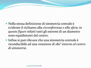  Nella stessa definizione di simmetria centrale è
  evidente il richiamo alla circonferenza e alla sfera; in
  queste figure infatti tutti gli estremi di un diametro
  sono equidistanti dal centro.
 Infine si può rilevare che una simmetria centrale è
  riconducibile ad una rotazione di 180° intorno al centro
  di simmetria.




               a cura di Ciro Petrosillo
 