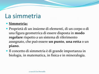 La simmetria
 Simmetria:
 Proprietà di un insieme di elementi, di un corpo o di
  una figura geometrica di essere disposta in modo
  regolare rispetto a un sistema di riferimento
  assegnato, che può essere un punto, una retta o un
  piano.
 Il concetto di simmetria è di grande importanza in
  biologia, in matematica, in fisica e in mineralogia.



               a cura di Ciro Petrosillo
 