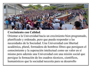 Crecimiento con Calidad . Orientar a la Universidad hacia un crecimiento bien programado, planificado y ordenado, pero que pueda responder a las necesidades de la Sociedad. Una Universidad con libertad académica, plural, formadora de hombres libres que persiguen el conocimiento y la superación intelectual como un valor en sí mismo pero además una Universidad con una misión social que persigue la formación de los cuadros técnicos, científicos, humanísticos que la sociedad necesita para su desarrollo   