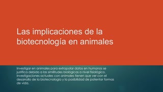 Las implicaciones de la
biotecnología en animales
Investigar en animales para extrapolar datos en humanos se
justifica debido a las similitudes biológicas a nivel fisiológico.
Investigaciones actuales con animales tienen que ver con el
desarrollo de la biotecnología y la posibilidad de patentar formas
de vida.
 