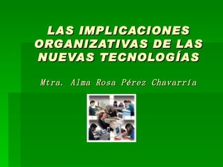 LAS IMPLICACIONES ORGANIZATIVAS DE LAS NUEVAS TECNOLOGÍAS Mtra. Alma Rosa Pérez Chavarría 